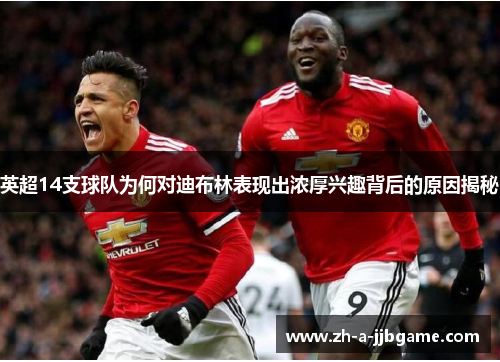 英超14支球队为何对迪布林表现出浓厚兴趣背后的原因揭秘 英超14支球队为何对迪布林表现出浓厚兴趣背后的原因揭秘