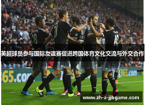 英超球员参与国际友谊赛促进跨国体育文化交流与外交合作 英超球员参与国际友谊赛促进跨国体育文化交流与外交合作
