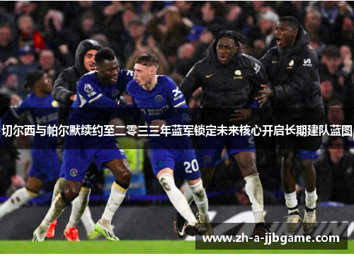 切尔西与帕尔默续约至二零三三年蓝军锁定未来核心开启长期建队蓝图