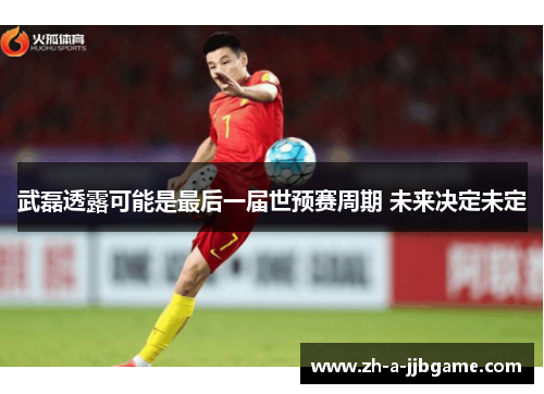 武磊透露可能是最后一届世预赛周期 未来决定未定 武磊透露可能是最后一届世预赛周期 未来决定未定