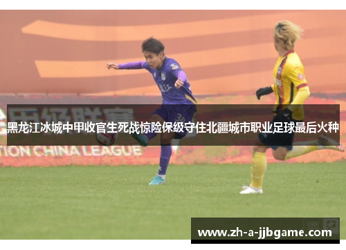黑龙江冰城中甲收官生死战惊险保级守住北疆城市职业足球最后火种