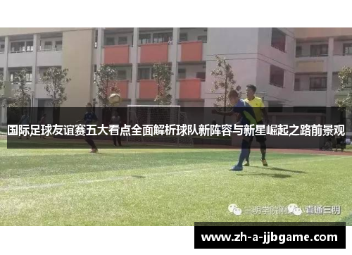国际足球友谊赛五大看点全面解析球队新阵容与新星崛起之路前景观 国际足球友谊赛五大看点全面解析球队新阵容与新星崛起之路前景观