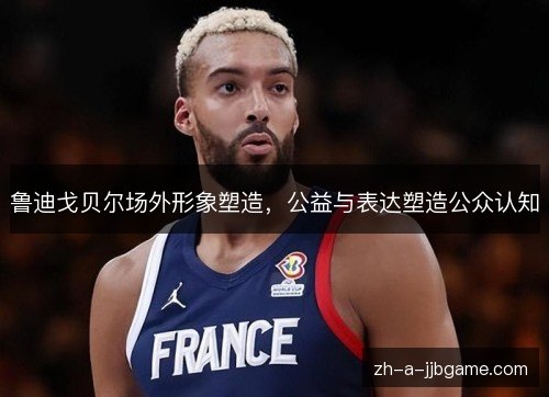 鲁迪戈贝尔场外形象塑造，公益与表达塑造公众认知