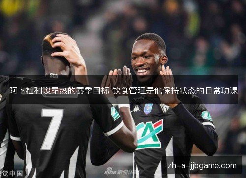 阿卜杜利谈昂热的赛季目标 饮食管理是他保持状态的日常功课